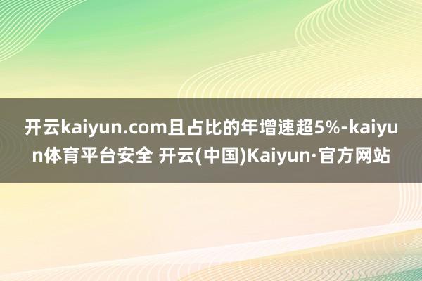 开云kaiyun.com且占比的年增速超5%-kaiyun体育平台安全 开云(中国)Kaiyun·官方网站