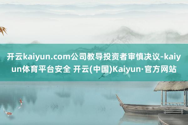 开云kaiyun.com公司教导投资者审慎决议-kaiyun体育平台安全 开云(中国)Kaiyun·官方网站