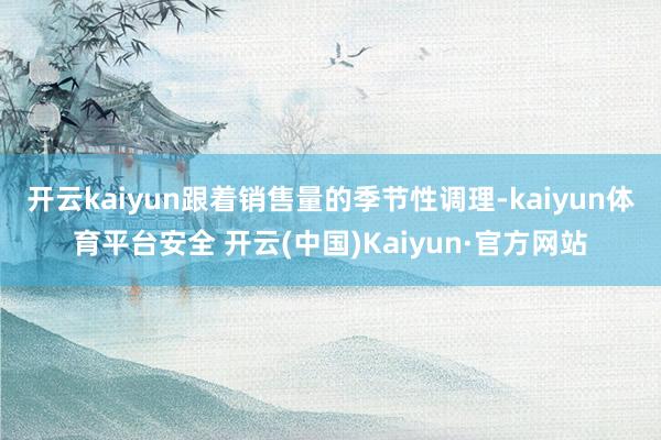 开云kaiyun跟着销售量的季节性调理-kaiyun体育平台安全 开云(中国)Kaiyun·官方网站