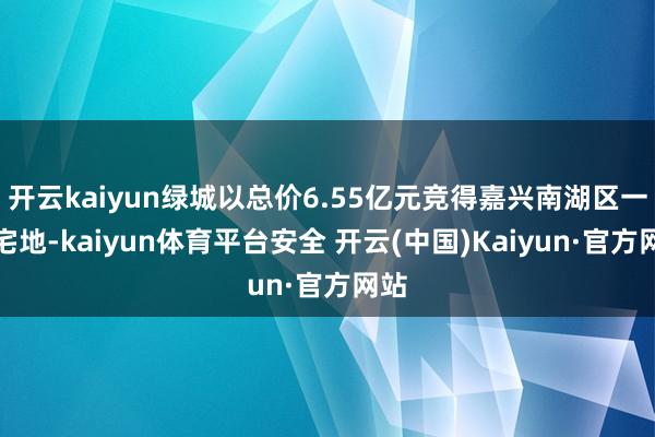 开云kaiyun绿城以总价6.55亿元竞得嘉兴南湖区一宗宅地-kaiyun体育平台安全 开云(中国)Kaiyun·官方网站