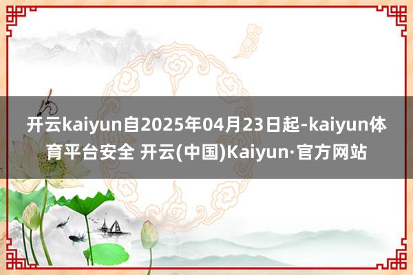 开云kaiyun自2025年04月23日起-kaiyun体育平台安全 开云(中国)Kaiyun·官方网站