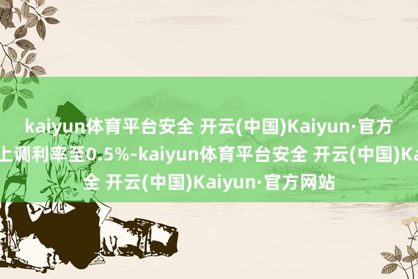 kaiyun体育平台安全 开云(中国)Kaiyun·官方网站并在1月份上调利率至0.5%-kaiyun体育平台安全 开云(中国)Kaiyun·官方网站