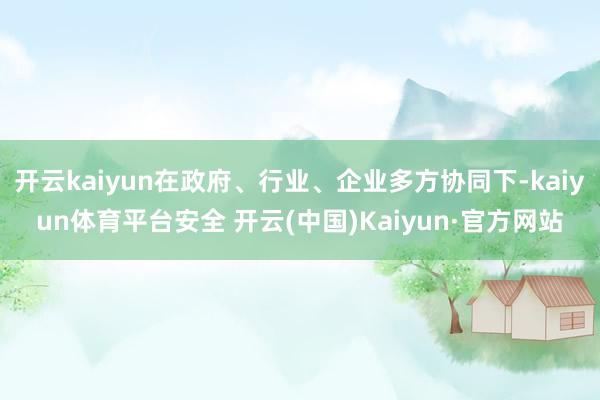 开云kaiyun在政府、行业、企业多方协同下-kaiyun体育平台安全 开云(中国)Kaiyun·官方网站