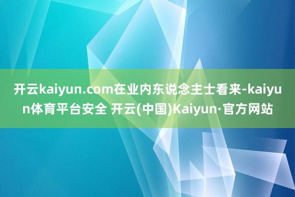 开云kaiyun.com在业内东说念主士看来-kaiyun体育平台安全 开云(中国)Kaiyun·官方网站