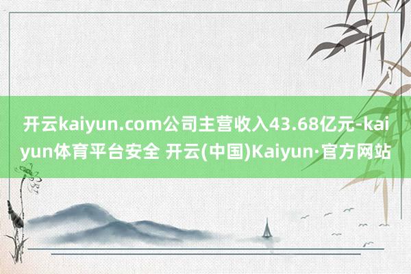开云kaiyun.com公司主营收入43.68亿元-kaiyun体育平台安全 开云(中国)Kaiyun·官方网站