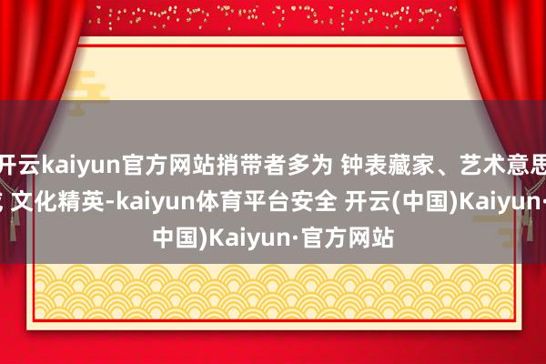 开云kaiyun官方网站捎带者多为 钟表藏家、艺术意思意思者 或 文化精英-kaiyun体育平台安全 开云(中国)Kaiyun·官方网站