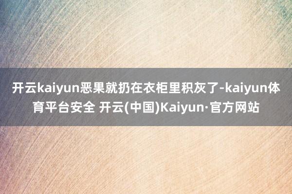 开云kaiyun恶果就扔在衣柜里积灰了-kaiyun体育平台安全 开云(中国)Kaiyun·官方网站
