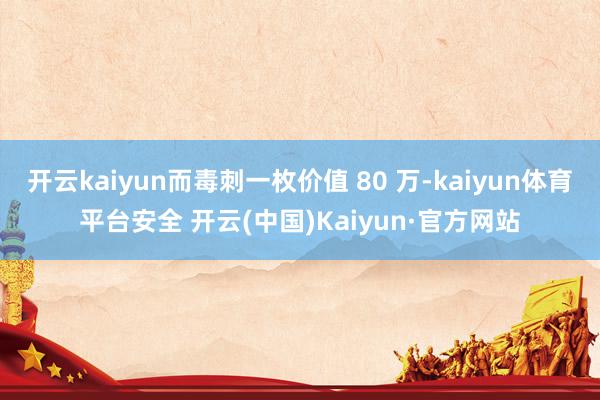 开云kaiyun而毒刺一枚价值 80 万-kaiyun体育平台安全 开云(中国)Kaiyun·官方网站