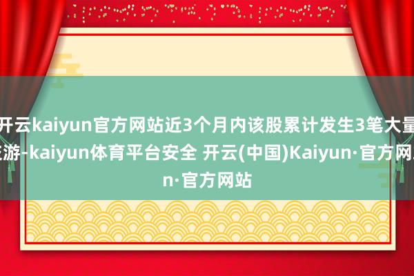 开云kaiyun官方网站近3个月内该股累计发生3笔大量交游-kaiyun体育平台安全 开云(中国)Kaiyun·官方网站