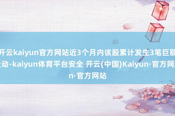 开云kaiyun官方网站近3个月内该股累计发生3笔巨额走动-kaiyun体育平台安全 开云(中国)Kaiyun·官方网站