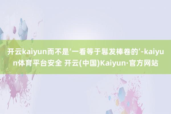 开云kaiyun而不是‘一看等于鬈发棒卷的’-kaiyun体育平台安全 开云(中国)Kaiyun·官方网站
