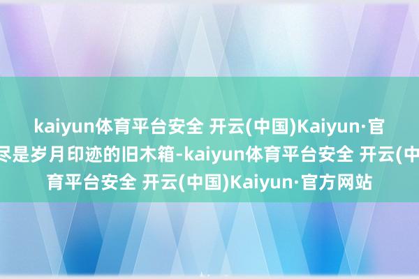 kaiyun体育平台安全 开云(中国)Kaiyun·官方网站照亮墙根那只尽是岁月印迹的旧木箱-kaiyun体育平台安全 开云(中国)Kaiyun·官方网站
