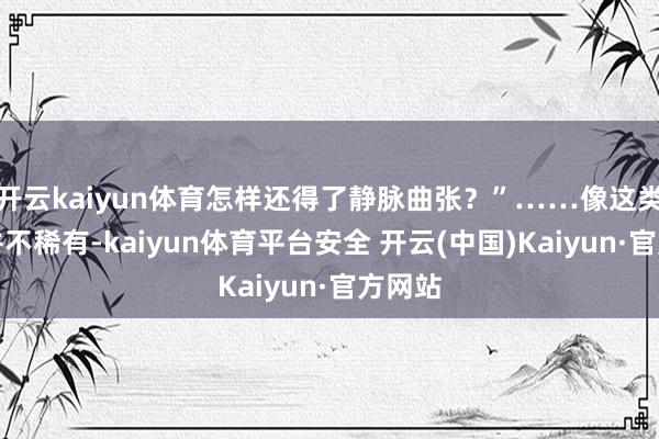 开云kaiyun体育怎样还得了静脉曲张？”……像这类患者并不稀有-kaiyun体育平台安全 开云(中国)Kaiyun·官方网站