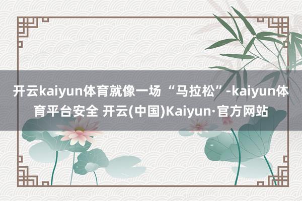 开云kaiyun体育就像一场 “马拉松”-kaiyun体育平台安全 开云(中国)Kaiyun·官方网站