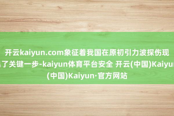 开云kaiyun.com象征着我国在原初引力波探伤现实范围迈出了关键一步-kaiyun体育平台安全 开云(中国)Kaiyun·官方网站