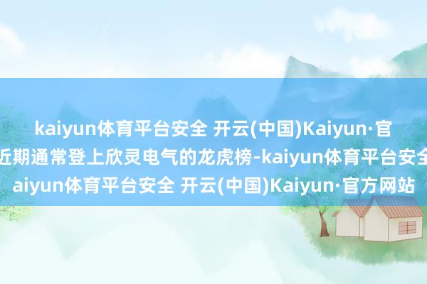 kaiyun体育平台安全 开云(中国)Kaiyun·官方网站量化资金常用席位近期通常登上欣灵电气的龙虎榜-kaiyun体育平台安全 开云(中国)Kaiyun·官方网站