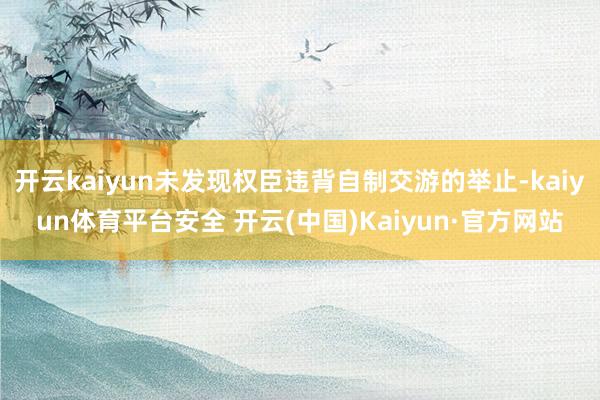 开云kaiyun未发现权臣违背自制交游的举止-kaiyun体育平台安全 开云(中国)Kaiyun·官方网站