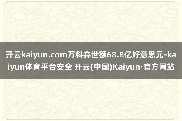 开云kaiyun.com万科弃世额68.8亿好意思元-kaiyun体育平台安全 开云(中国)Kaiyun·官方网站