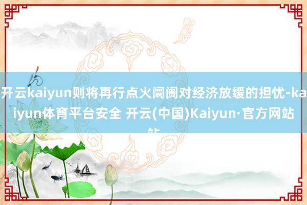 开云kaiyun则将再行点火阛阓对经济放缓的担忧-kaiyun体育平台安全 开云(中国)Kaiyun·官方网站