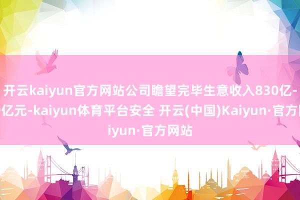 开云kaiyun官方网站公司瞻望完毕生意收入830亿-840亿元-kaiyun体育平台安全 开云(中国)Kaiyun·官方网站