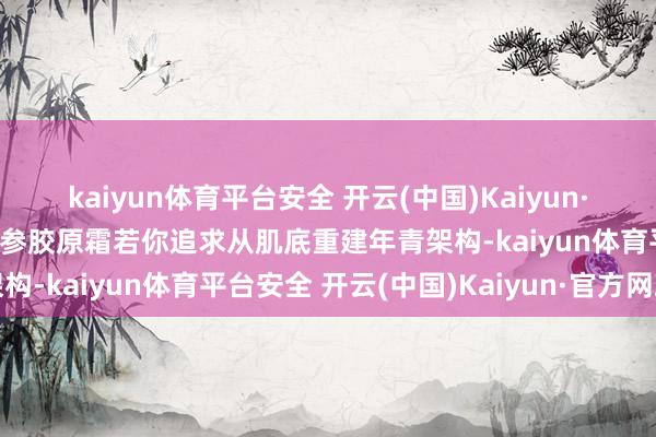kaiyun体育平台安全 开云(中国)Kaiyun·官方网站第一款:谷雨山参胶原霜若你追求从肌底重建年青架构-kaiyun体育平台安全 开云(中国)Kaiyun·官方网站