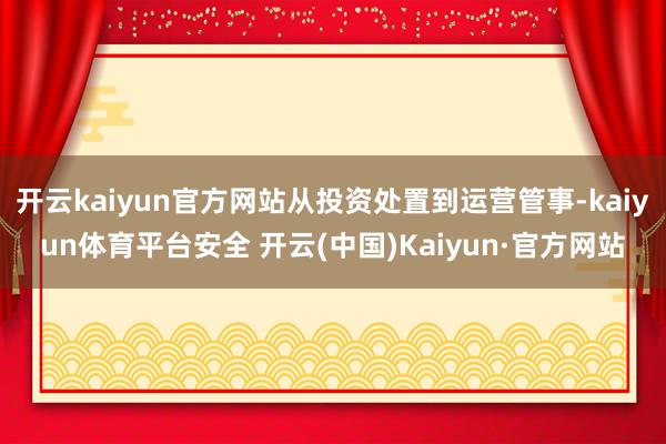 开云kaiyun官方网站从投资处置到运营管事-kaiyun体育平台安全 开云(中国)Kaiyun·官方网站