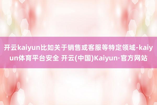 开云kaiyun比如关于销售或客服等特定领域-kaiyun体育平台安全 开云(中国)Kaiyun·官方网站