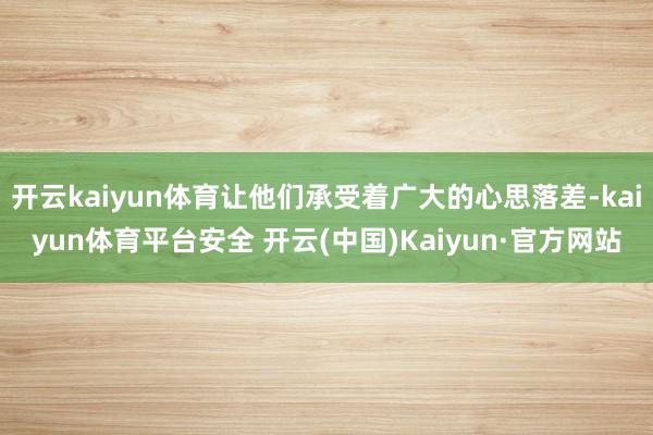 开云kaiyun体育让他们承受着广大的心思落差-kaiyun体育平台安全 开云(中国)Kaiyun·官方网站