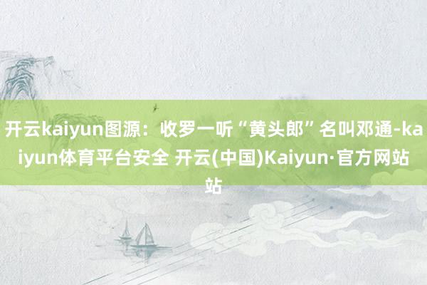 开云kaiyun图源：收罗一听“黄头郎”名叫邓通-kaiyun体育平台安全 开云(中国)Kaiyun·官方网站