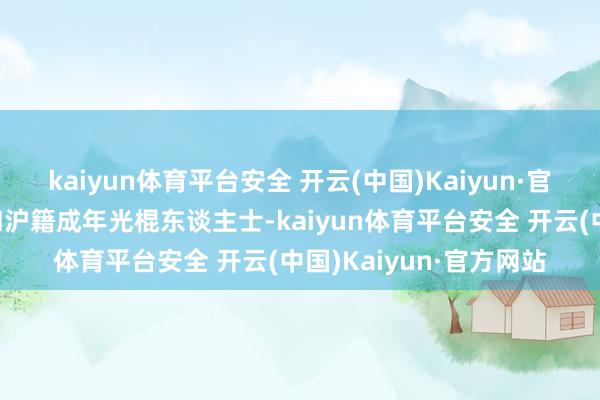 kaiyun体育平台安全 开云(中国)Kaiyun·官方网站沪籍住户家庭和沪籍成年光棍东谈主士-kaiyun体育平台安全 开云(中国)Kaiyun·官方网站