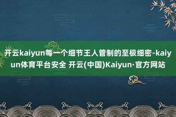 开云kaiyun每一个细节王人管制的至极细密-kaiyun体育平台安全 开云(中国)Kaiyun·官方网站
