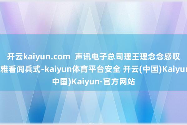 开云kaiyun.com  声讯电子总司理王理念念感叹说念：“不雅看阅兵式-kaiyun体育平台安全 开云(中国)Kaiyun·官方网站