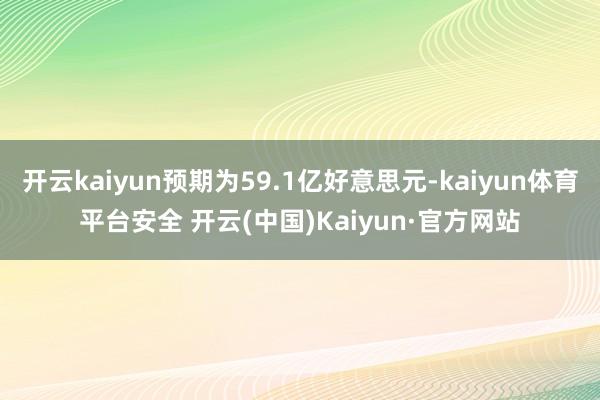 开云kaiyun预期为59.1亿好意思元-kaiyun体育平台安全 开云(中国)Kaiyun·官方网站