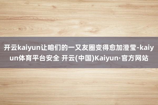 开云kaiyun让咱们的一又友圈变得愈加澄莹-kaiyun体育平台安全 开云(中国)Kaiyun·官方网站