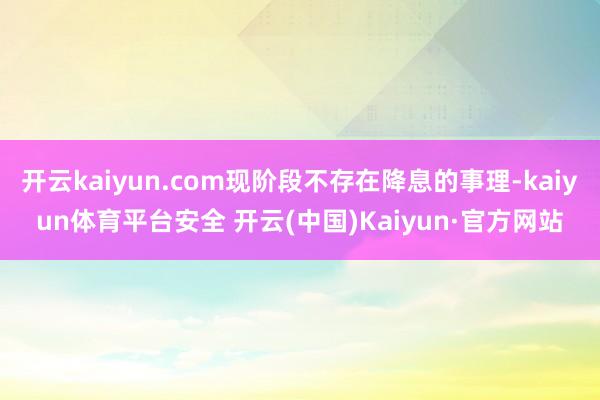 开云kaiyun.com现阶段不存在降息的事理-kaiyun体育平台安全 开云(中国)Kaiyun·官方网站