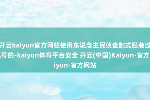 开云kaiyun官方网站使用东说念主民侦查制式服装过火记号的-kaiyun体育平台安全 开云(中国)Kaiyun·官方网站