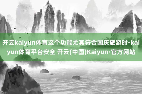 开云kaiyun体育这个功能尤其符合国庆旅游时-kaiyun体育平台安全 开云(中国)Kaiyun·官方网站