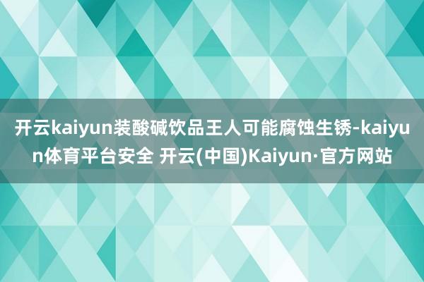 开云kaiyun装酸碱饮品王人可能腐蚀生锈-kaiyun体育平台安全 开云(中国)Kaiyun·官方网站