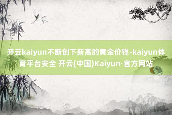 开云kaiyun不断创下新高的黄金价钱-kaiyun体育平台安全 开云(中国)Kaiyun·官方网站