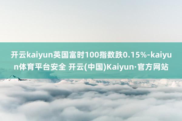 开云kaiyun英国富时100指数跌0.15%-kaiyun体育平台安全 开云(中国)Kaiyun·官方网站