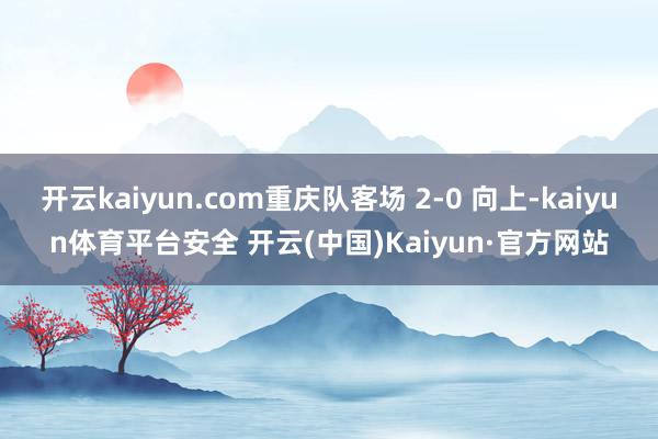 开云kaiyun.com重庆队客场 2-0 向上-kaiyun体育平台安全 开云(中国)Kaiyun·官方网站