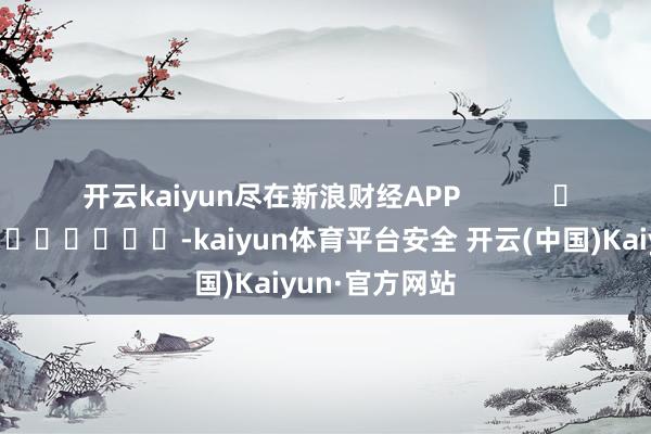 开云kaiyun尽在新浪财经APP -kaiyun体育平台安全 开云(中国)Kaiyun·官方网站