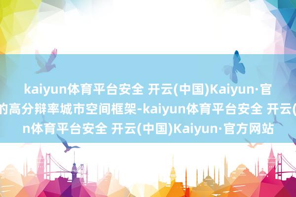 kaiyun体育平台安全 开云(中国)Kaiyun·官方网站公司构建了斡旋的高分辩率城市空间框架-kaiyun体育平台安全 开云(中国)Kaiyun·官方网站