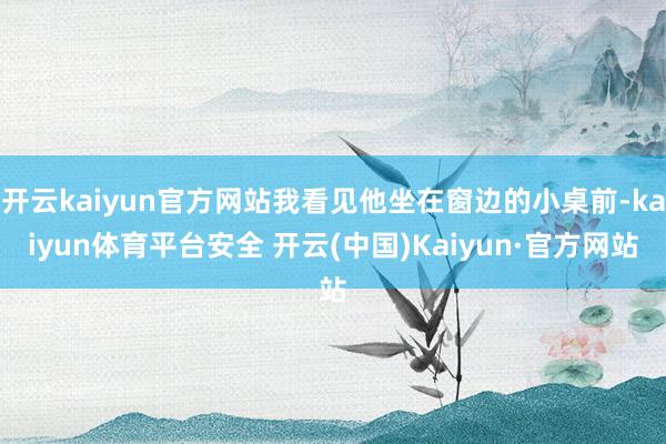 开云kaiyun官方网站我看见他坐在窗边的小桌前-kaiyun体育平台安全 开云(中国)Kaiyun·官方网站