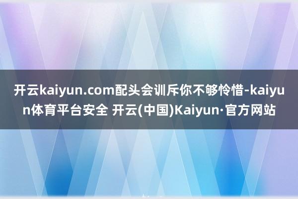 开云kaiyun.com配头会训斥你不够怜惜-kaiyun体育平台安全 开云(中国)Kaiyun·官方网站
