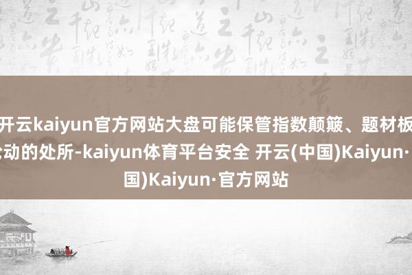 开云kaiyun官方网站大盘可能保管指数颠簸、题材板块快速轮动的处所-kaiyun体育平台安全 开云(中国)Kaiyun·官方网站