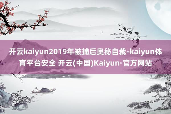 开云kaiyun2019年被捕后奥秘自裁-kaiyun体育平台安全 开云(中国)Kaiyun·官方网站
