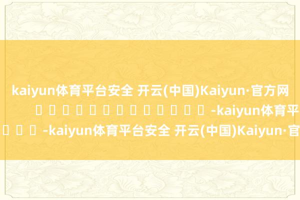 kaiyun体育平台安全 开云(中国)Kaiyun·官方网站尽在新浪财经APP            													-kaiyun体育平台安全 开云(中国)Kaiyun·官方网站