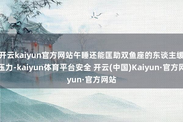 开云kaiyun官方网站午睡还能匡助双鱼座的东谈主缓解压力-kaiyun体育平台安全 开云(中国)Kaiyun·官方网站
