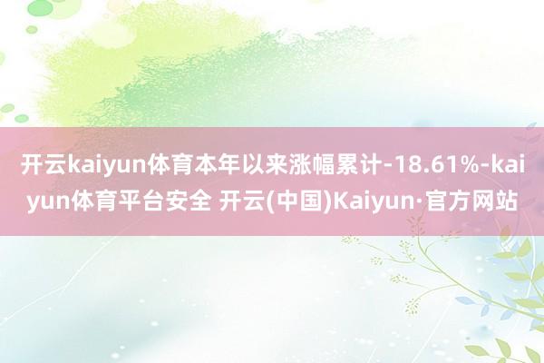 开云kaiyun体育本年以来涨幅累计-18.61%-kaiyun体育平台安全 开云(中国)Kaiyun·官方网站